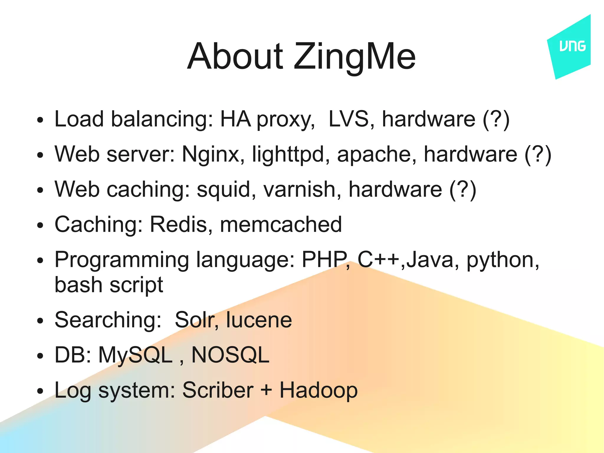 About ZingMe
●   Load balancing: HA proxy, LVS, hardware (?)
●   Web server: Nginx, lighttpd, apache, hardware (?)
●   Web caching: squid, varnish, hardware (?)
●   Caching: Redis, memcached
●   Programming language: PHP, C++,Java, python,
    bash script
●   Searching: Solr, lucene
●   DB: MySQL , NOSQL
●   Log system: Scriber + Hadoop
 