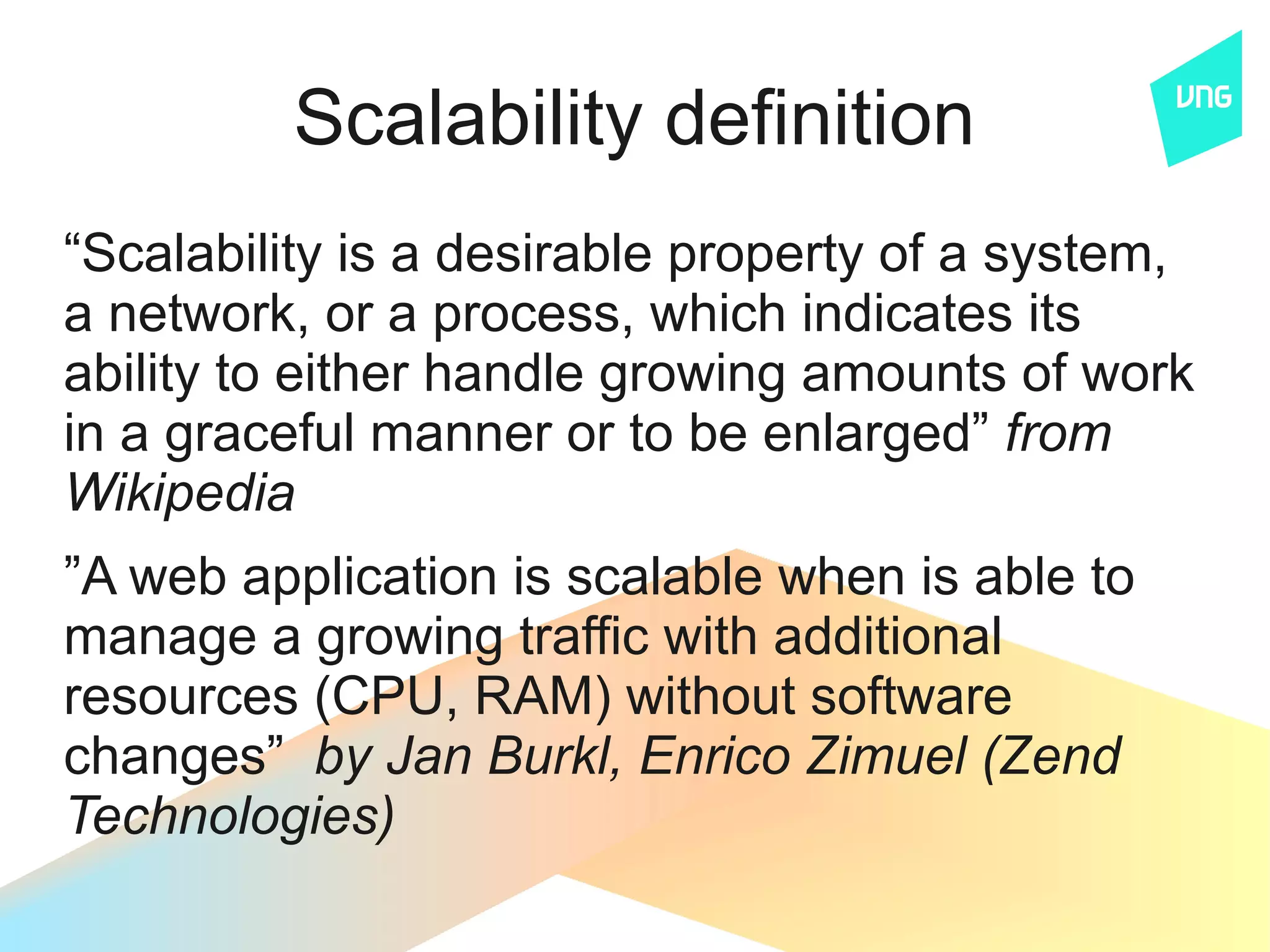 Scalability definition
“Scalability is a desirable property of a system,
a network, or a process, which indicates its
ability to either handle growing amounts of work
in a graceful manner or to be enlarged” from
Wikipedia
”A web application is scalable when is able to
manage a growing traffic with additional
resources (CPU, RAM) without software
changes” by Jan Burkl, Enrico Zimuel (Zend
Technologies)
 
