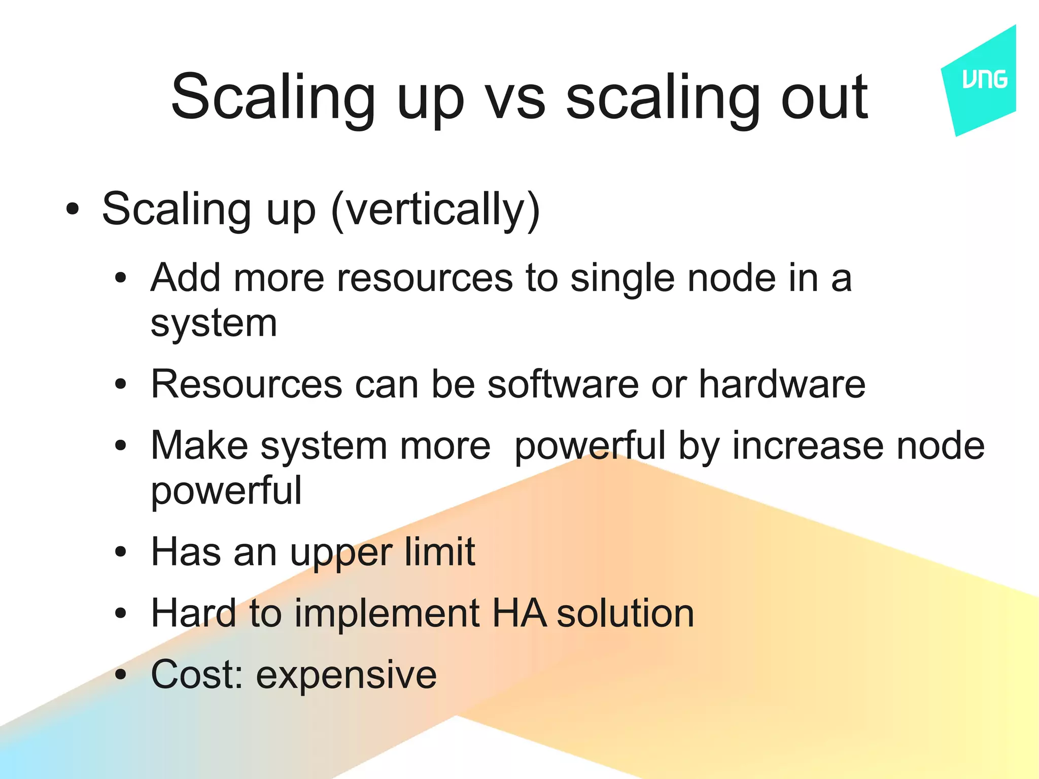 Scaling up vs scaling out
●   Scaling up (vertically)
    ●   Add more resources to single node in a
        system
    ●   Resources can be software or hardware
    ●   Make system more powerful by increase node
        powerful
    ●   Has an upper limit
    ●   Hard to implement HA solution
    ●   Cost: expensive
 