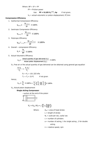 Where: BP = IP + FP
                              FP = Friction power
                                     Use:   FP = 0.105 Vd 3/4 , hp         if not given.
                              Vd = actual volumetric or piston displacement, ft3/min
Compression Efficiency
   1. Isothermal Compression Efficiency




   2. Isentropic Compression Efficiency




   3. Polytropic Efficiency




   4. Overall – compression Efficiency




   5. Actual Volumetric Efficiency




      VF, Free air or the actual quantity of gas delivered can be obtained using general gas equation




                     PF = Ps = 101.325 kPa
                     TF = Ts = 21°C         if not given
      Hence;




      VD, Actual piston displacement
               Single Acting Compressor
                     - suction at the end of the piston




                                     Where:         AHE = area of head stroke
                                                    L = length of stroke
                                                    Ns = cycle per sec, cycle/ sec
                                                    c = number of cylinders
                                                    a = number of acting, 1 for single acting , 2 for double
                                                           acting
                                                    n = rotative speed, rpm
 