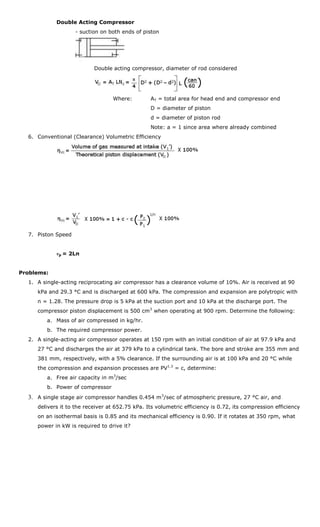 Double Acting Compressor
                    - suction on both ends of piston




                           Double acting compressor, diameter of rod considered




                                  Where:         AT = total area for head end and compressor end
                                                 D = diameter of piston
                                                 d = diameter of piston rod
                                                 Note: a = 1 since area where already combined
  6. Conventional (Clearance) Volumetric Efficiency




  7. Piston Speed


            vp = 2Ln


Problems:
  1. A single-acting reciprocating air compressor has a clearance volume of 10%. Air is received at 90
     kPa and 29.3 °C and is discharged at 600 kPa. The compression and expansion are polytropic with
     n = 1.28. The pressure drop is 5 kPa at the suction port and 10 kPa at the discharge port. The
     compressor piston displacement is 500 cm3 when operating at 900 rpm. Determine the following:
         a. Mass of air compressed in kg/hr.
         b. The required compressor power.
  2. A single-acting air compressor operates at 150 rpm with an initial condition of air at 97.9 kPa and
     27 °C and discharges the air at 379 kPa to a cylindrical tank. The bore and stroke are 355 mm and
     381 mm, respectively, with a 5% clearance. If the surrounding air is at 100 kPa and 20 °C while
     the compression and expansion processes are PV1.3 = c, determine:
         a. Free air capacity in m3/sec
         b. Power of compressor
  3. A single stage air compressor handles 0.454 m 3/sec of atmospheric pressure, 27 °C air, and
     delivers it to the receiver at 652.75 kPa. Its volumetric efficiency is 0.72, its compression efficiency
     on an isothermal basis is 0.85 and its mechanical efficiency is 0.90. If it rotates at 350 rpm, what
     power in kW is required to drive it?
 