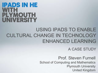 USING IPADS TO ENABLE
CULTURAL CHANGE IN TECHNOLOGY
ENHANCED LEARNING
A CASE STUDY
Prof. Steven Furnell
School of Computing and Mathematics
Plymouth University
United Kingdom
 