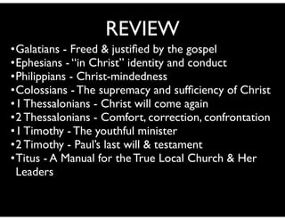 •Galatians - Freed & justiﬁed by the gospel	

•Ephesians - “in Christ” identity and conduct	

•Philippians - Christ-mindedness 	

•Colossians - The supremacy and sufﬁciency of Christ	

•1 Thessalonians - Christ will come again	

•2 Thessalonians - Comfort, correction, confrontation	

•1 Timothy - The youthful minister	

•2 Timothy - Paul’s last will & testament	

•Titus - A Manual for the True Local Church & Her
Leaders
REVIEW
 