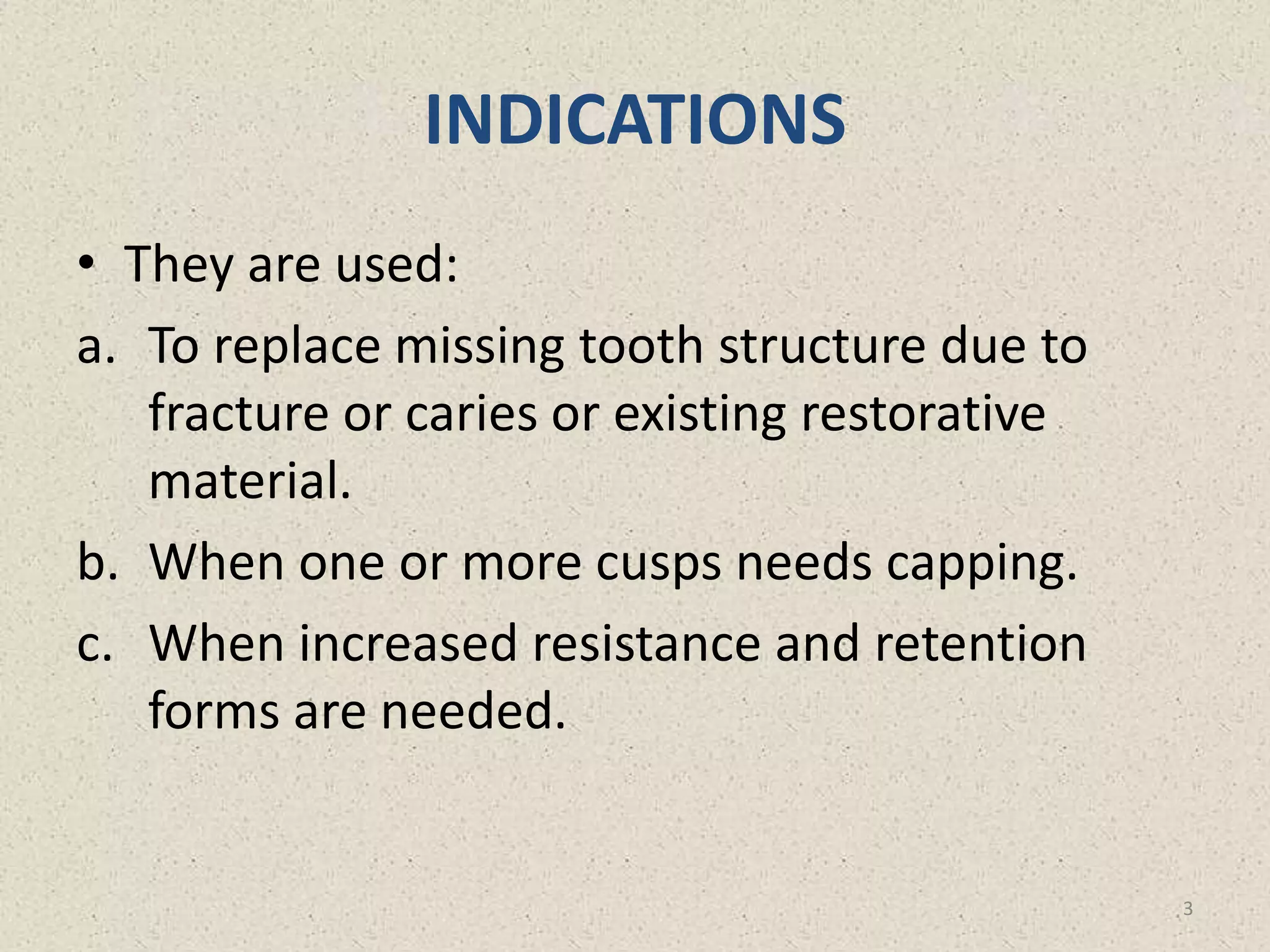 INDICATIONS
• They are used:
a. To replace missing tooth structure due to
fracture or caries or existing restorative
material.
b. When one or more cusps needs capping.
c. When increased resistance and retention
forms are needed.
3
 