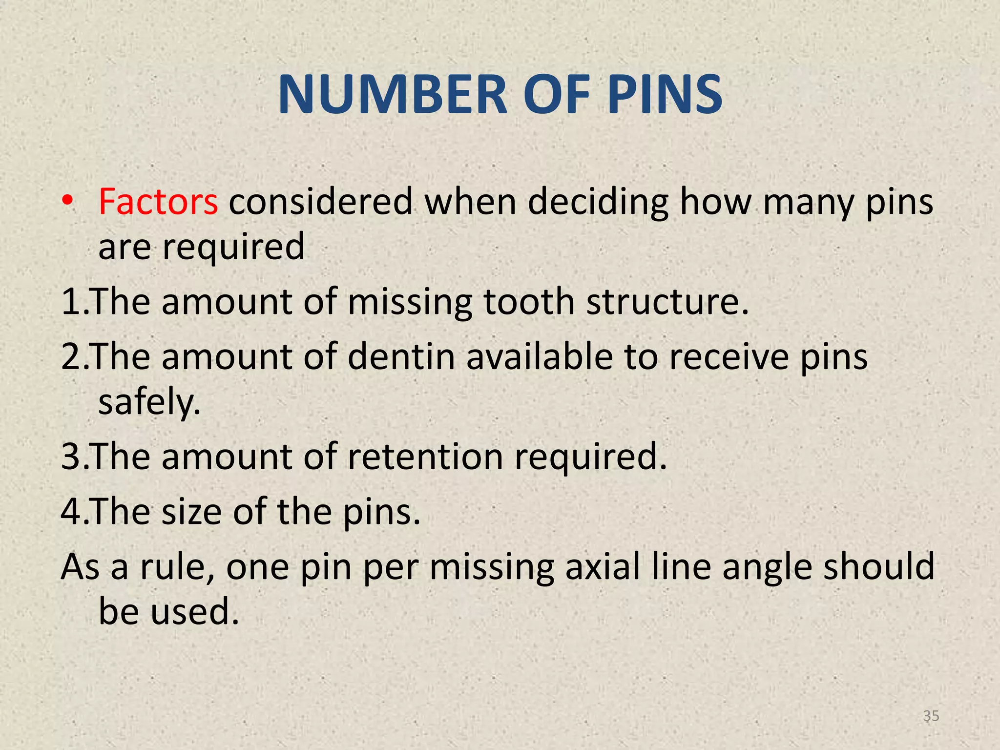 NUMBER OF PINS
• Factors considered when deciding how many pins
are required
1.The amount of missing tooth structure.
2.The amount of dentin available to receive pins
safely.
3.The amount of retention required.
4.The size of the pins.
As a rule, one pin per missing axial line angle should
be used.
35
 