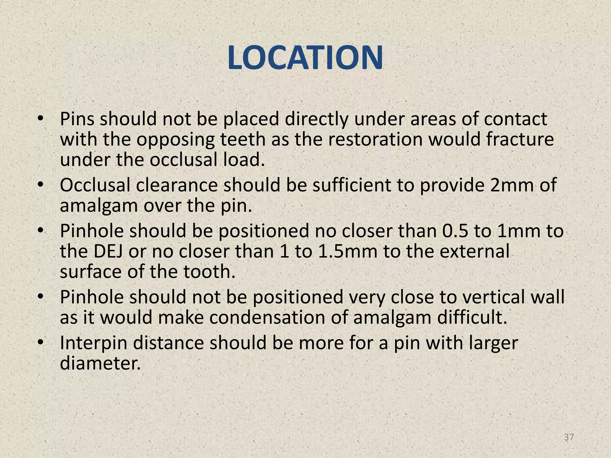 LOCATION
• Pins should not be placed directly under areas of contact
with the opposing teeth as the restoration would fracture
under the occlusal load.
• Occlusal clearance should be sufficient to provide 2mm of
amalgam over the pin.
• Pinhole should be positioned no closer than 0.5 to 1mm to
the DEJ or no closer than 1 to 1.5mm to the external
surface of the tooth.
• Pinhole should not be positioned very close to vertical wall
as it would make condensation of amalgam difficult.
• Interpin distance should be more for a pin with larger
diameter.
37
 