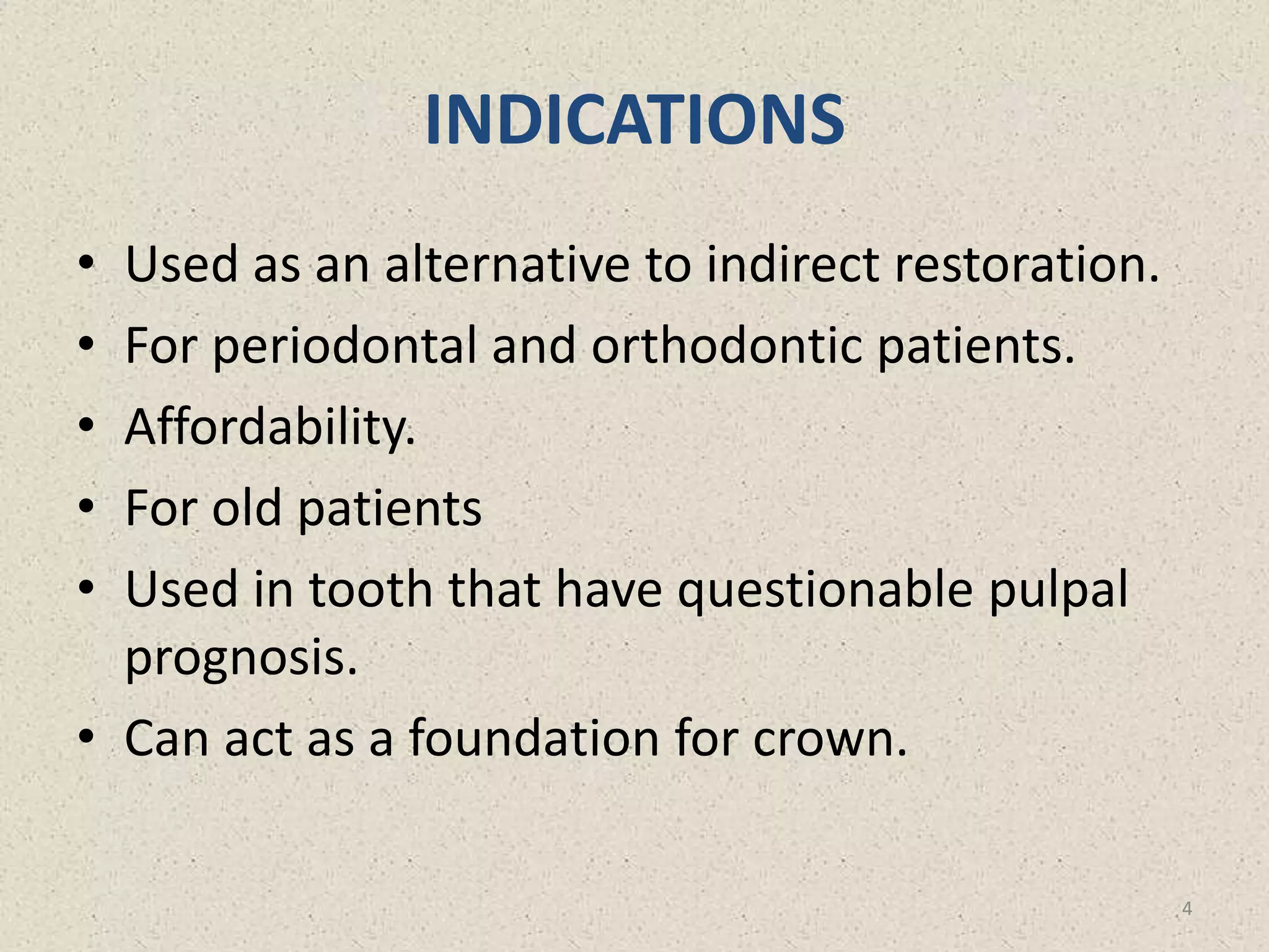 INDICATIONS
• Used as an alternative to indirect restoration.
• For periodontal and orthodontic patients.
• Affordability.
• For old patients
• Used in tooth that have questionable pulpal
prognosis.
• Can act as a foundation for crown.
4
 