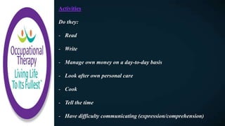 Activities
Do they:
- Read
- Write
- Manage own money on a day-to-day basis
- Look after own personal care
- Cook
- Tell the time
- Have difficulty communicating (expression/comprehension)
 