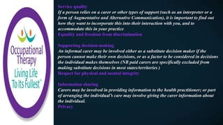 Service quality
If a person relies on a carer or other types of support (such as an interpreter or a
form of Augmentative and Alternative Communication), it is important to find out
how they want to incorporate this into their interaction with you, and to
accommodate this in your practice.
Equality and freedom from discrimination
Supporting decision-making
An informal carer may be involved either as a substitute decision maker if the
person cannot make their own decisions, or as a factor to be considered in decisions
the individual makes themselves (NB paid carers are specifically excluded from
making substitute decisions in most states/territories )
Respect for physical and mental integrity
Information sharing
Carers may be involved in providing information to the health practitioner; or part
of arranging the individual’s care may involve giving the carer information about
the individual.
Privacy
 
