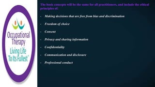 The basic concepts will be the same for all practitioners, and include the ethical
principles of:
- Making decisions that are free from bias and discrimination
- Freedom of choice
- Consent
- Privacy and sharing information
- Confidentiality
- Communication and disclosure
- Professional conduct
 