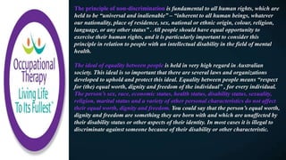 The principle of non-discrimination is fundamental to all human rights, which are
held to be “universal and inalienable” – “inherent to all human beings, whatever
our nationality, place of residence, sex, national or ethnic origin, colour, religion,
language, or any other status” . All people should have equal opportunity to
exercise their human rights, and it is particularly important to consider this
principle in relation to people with an intellectual disability in the field of mental
health.
The ideal of equality between people is held in very high regard in Australian
society. This ideal is so important that there are several laws and organizations
developed to uphold and protect this ideal. Equality between people means “respect
for (the) equal worth, dignity and freedom of the individual” , for every individual.
The person’s sex, race, economic status, health status, disability status, sexuality,
religion, marital status and a variety of other personal characteristics do not affect
their equal worth, dignity and freedom. You could say that the person’s equal worth,
dignity and freedom are something they are born with and which are unaffected by
their disability status or other aspects of their identity. In most cases it is illegal to
discriminate against someone because of their disability or other characteristic.
 
