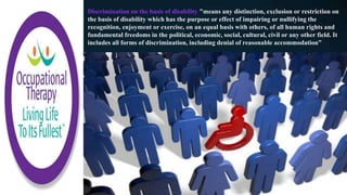 Discrimination on the basis of disability "means any distinction, exclusion or restriction on
the basis of disability which has the purpose or effect of impairing or nullifying the
recognition, enjoyment or exercise, on an equal basis with others, of all human rights and
fundamental freedoms in the political, economic, social, cultural, civil or any other field. It
includes all forms of discrimination, including denial of reasonable accommodation”
 