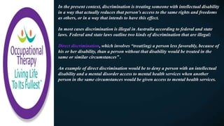 In the present context, discrimination is treating someone with intellectual disability
in a way that actually reduces that person's access to the same rights and freedoms
as others, or in a way that intends to have this effect.
In most cases discrimination is illegal in Australia according to federal and state
laws. Federal and state laws outline two kinds of discrimination that are illegal:
Direct discrimination, which involves “treat(ing) a person less favorably, because of
his or her disability, than a person without that disability would be treated in the
same or similar circumstances” .
An example of direct discrimination would be to deny a person with an intellectual
disability and a mental disorder access to mental health services when another
person in the same circumstances would be given access to mental health services.
 