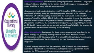 Indirect discrimination, which involves “(applying) the same treatment … to people
with and without a disability but the impact is to disadvantage or exclude people
with a disability in a way which is not reasonable”.
An example of indirect discrimination would be to deliver CBT to someone with an
intellectual disability using the same language and materials as for someone
without an ID, without adapting these to meet the individual’s communication
needs and cognitive abilities. This is indirect discrimination because the un-adapted
material is inaccessible to the person and has no therapeutic effect, while adapting
the material would make the same therapeutic effect more likely for the person with
an ID. In this case, treating the person with an intellectual disability the same as the
person without an intellectual disability is discriminatory.
Direct discrimination has become far less frequent because legal sanctions (or the
threat thereof) are generally more effective in such areas. However indirect
discrimination is still highly prevalent. It is very difficult to detect and monitor, and
because of the effort and burden in proving the case legal sanction is often
ineffective.
To avoid treating someone in a discriminatory way, it is often necessary to make
reasonable adjustments to your practice. Making reasonable adjustments means
applying the UN's concept of “reasonable accommodation”
 