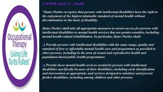 UNCRPD Article 25 – Health
“States Parties recognize that persons with intellectual disabilities have the right to
the enjoyment of the highest attainable standard of mental health without
discrimination on the basis of disability.
States Parties shall take all appropriate measures to ensure access for persons with
intellectual disabilities to mental health services that are gender-sensitive, including
mental health-related rehabilitation. In particular, States Parties shall:
a) Provide persons with intellectual disabilities with the same range, quality and
standard of free or affordable mental health care and programmes as provided to
other persons, including in the area of sexual and reproductive health and
population-based public health programmes;
b) Provide those mental health services needed by persons with intellectual
disabilities specifically because of their disabilities, including early identification
and intervention as appropriate, and services designed to minimize and prevent
further disabilities, including among children and older persons;
 