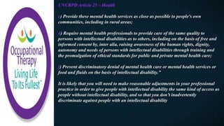 UNCRPD Article 25 – Health
c) Provide these mental health services as close as possible to people's own
communities, including in rural areas;
d) Require mental health professionals to provide care of the same quality to
persons with intellectual disabilities as to others, including on the basis of free and
informed consent by, inter alia, raising awareness of the human rights, dignity,
autonomy and needs of persons with intellectual disabilities through training and
the promulgation of ethical standards for public and private mental health care;
f) Prevent discriminatory denial of mental health care or mental health services or
food and fluids on the basis of intellectual disability.”
It is likely that you will need to make reasonable adjustments in your professional
practice in order to give people with intellectual disability the same kind of access as
people without intellectual disability, and so that you don’t inadvertently
discriminate against people with an intellectual disability
 