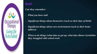 Recall
Can they remember:
- What you have said
- Significant things about themselves (such as their date of birth)
- Significant things about own environment (such as their home
address)
- When to do things (what time to get up, what time dinner is)whether
they struggled with school work
 