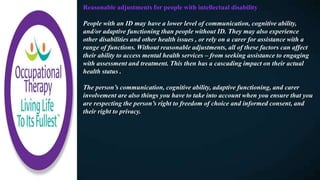 Reasonable adjustments for people with intellectual disability
People with an ID may have a lower level of communication, cognitive ability,
and/or adaptive functioning than people without ID. They may also experience
other disabilities and other health issues , or rely on a carer for assistance with a
range of functions. Without reasonable adjustments, all of these factors can affect
their ability to access mental health services – from seeking assistance to engaging
with assessment and treatment. This then has a cascading impact on their actual
health status .
The person’s communication, cognitive ability, adaptive functioning, and carer
involvement are also things you have to take into account when you ensure that you
are respecting the person’s right to freedom of choice and informed consent, and
their right to privacy.
 