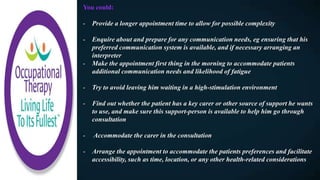 You could:
- Provide a longer appointment time to allow for possible complexity
- Enquire about and prepare for any communication needs, eg ensuring that his
preferred communication system is available, and if necessary arranging an
interpreter
- Make the appointment first thing in the morning to accommodate patients
additional communication needs and likelihood of fatigue
- Try to avoid leaving him waiting in a high-stimulation environment
- Find out whether the patient has a key carer or other source of support he wants
to use, and make sure this support-person is available to help him go through
consultation
- Accommodate the carer in the consultation
- Arrange the appointment to accommodate the patients preferences and facilitate
accessibility, such as time, location, or any other health-related considerations
 