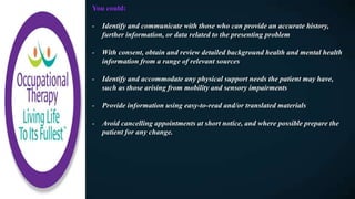 You could:
- Identify and communicate with those who can provide an accurate history,
further information, or data related to the presenting problem
- With consent, obtain and review detailed background health and mental health
information from a range of relevant sources
- Identify and accommodate any physical support needs the patient may have,
such as those arising from mobility and sensory impairments
- Provide information using easy-to-read and/or translated materials
- Avoid cancelling appointments at short notice, and where possible prepare the
patient for any change.
 