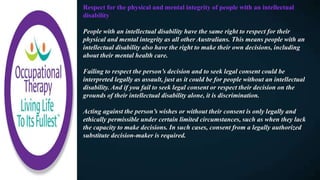 Respect for the physical and mental integrity of people with an intellectual
disability
People with an intellectual disability have the same right to respect for their
physical and mental integrity as all other Australians. This means people with an
intellectual disability also have the right to make their own decisions, including
about their mental health care.
Failing to respect the person’s decision and to seek legal consent could be
interpreted legally as assault, just as it could be for people without an intellectual
disability. And if you fail to seek legal consent or respect their decision on the
grounds of their intellectual disability alone, it is discrimination.
Acting against the person’s wishes or without their consent is only legally and
ethically permissible under certain limited circumstances, such as when they lack
the capacity to make decisions. In such cases, consent from a legally authorized
substitute decision-maker is required.
 