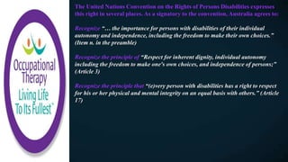 The United Nations Convention on the Rights of Persons Disabilities expresses
this right in several places. As a signatory to the convention, Australia agrees to:
Recognize “… the importance for persons with disabilities of their individual
autonomy and independence, including the freedom to make their own choices.”
(Item n. in the preamble)
Recognize the principle of “Respect for inherent dignity, individual autonomy
including the freedom to make one's own choices, and independence of persons;”
(Article 3)
Recognize the principle that “(e)very person with disabilities has a right to respect
for his or her physical and mental integrity on an equal basis with others.” (Article
17)
 