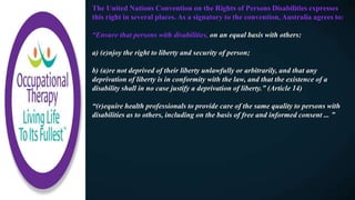 The United Nations Convention on the Rights of Persons Disabilities expresses
this right in several places. As a signatory to the convention, Australia agrees to:
“Ensure that persons with disabilities, on an equal basis with others:
a) (e)njoy the right to liberty and security of person;
b) (a)re not deprived of their liberty unlawfully or arbitrarily, and that any
deprivation of liberty is in conformity with the law, and that the existence of a
disability shall in no case justify a deprivation of liberty.” (Article 14)
“(r)equire health professionals to provide care of the same quality to persons with
disabilities as to others, including on the basis of free and informed consent ... ”
 