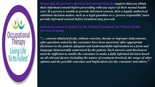 Respecting the person’s physical and mental integrity requires that you obtain
their informed consent before proceeding with any aspect of their mental health
care. If a person is unable to provide informed consent, then a legally authorised
substitute decision-maker, such as a legal guardian or a ‘person responsible’ must
provide informed consent before treatment may proceed.
Informed consent is defined in the National Standards for Mental Health
Services as being
“… consent obtained freely, without coercion, threats or improper inducements,
after questions asked by the consumer have been answered, after appropriate
disclosure to the patient, adequate and understandable information in a form and
language demonstrably understood by the patient. Such answers and disclosures
must be sufficient to enable the consumer to make a fully informed decision based
on all relevant factors including the nature of treatment involved, the range of other
options and the possible outcomes and implications for the consumer and others.”
 