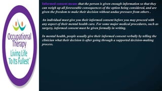 Informed consent means that the person is given enough information so that they
can weigh up all foreseeable consequences of the option being considered, and are
given the freedom to make their decision without undue pressure from others .
An individual must give you their informed consent before you may proceed with
any aspect of their mental health care. For some major medical procedures, such as
surgery, informed consent must be given formally in writing.
In mental health, people usually give their informed consent verbally by telling the
clinician what their decision is after going through a supported decision-making
process.
 