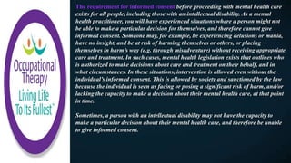 The requirement for informed consent before proceeding with mental health care
exists for all people, including those with an intellectual disability. As a mental
health practitioner, you will have experienced situations where a person might not
be able to make a particular decision for themselves, and therefore cannot give
informed consent. Someone may, for example, be experiencing delusions or mania,
have no insight, and be at risk of harming themselves or others, or placing
themselves in harm’s way (e.g. through misadventure) without receiving appropriate
care and treatment. In such cases, mental health legislation exists that outlines who
is authorized to make decisions about care and treatment on their behalf, and in
what circumstances. In these situations, intervention is allowed even without the
individual’s informed consent. This is allowed by society and sanctioned by the law
because the individual is seen as facing or posing a significant risk of harm, and/or
lacking the capacity to make a decision about their mental health care, at that point
in time.
Sometimes, a person with an intellectual disability may not have the capacity to
make a particular decision about their mental health care, and therefore be unable
to give informed consent.
 
