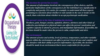The decision the person has to make
The amount of information involved, the consequences of the choices, and the
particular implications of the consequences for the individual vary significantly in
complexity and gravity. It is easier, for example, to understand all these aspects
pertaining to a decision about whether to wait outside in the sun or inside on the
couch, than a decision about whether to accept psychotropic medication.
The person's state at the time of making the decision​
Tiredness, pain, hunger, anxiety, agitation, distress, alertness and other kinds of
subjective psychological or physical states can affect the person’s motivation and
cognitive capacity to attend to, process, and manipulate information. If possible, the
decision should be made when the person is calm, comfortable and alert.
The environment​
The amount of noise and activity, level of privacy, temperature, and other variable
aspects within the environment can affect a person’s level of ease and comfort, and
can interfere with their ability to process information. If possible, the decision
should be made in an environment that is most comfortable for the person.
 