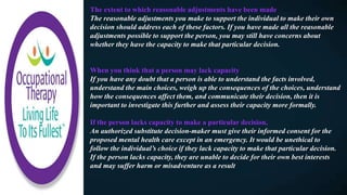 The extent to which reasonable adjustments have been made​
The reasonable adjustments you make to support the individual to make their own
decision should address each of these factors. If you have made all the reasonable
adjustments possible to support the person, you may still have concerns about
whether they have the capacity to make that particular decision.
When you think that a person may lack capacity
If you have any doubt that a person is able to understand the facts involved,
understand the main choices, weigh up the consequences of the choices, understand
how the consequences affect them, and communicate their decision, then it is
important to investigate this further and assess their capacity more formally.
If the person lacks capacity to make a particular decision,
An authorized substitute decision-maker must give their informed consent for the
proposed mental health care except in an emergency. It would be unethical to
follow the individual’s choice if they lack capacity to make that particular decision.
If the person lacks capacity, they are unable to decide for their own best interests
and may suffer harm or misadventure as a result
 