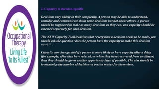 2. Capacity is decision-specific
Decisions vary widely in their complexity. A person may be able to understand,
consider and communicate about some decisions but not about others. A person
should be supported to make as many decisions as they can, and capacity should be
assessed separately for each decision.
The NSW Capacity Toolkit advises that “every time a decision needs to be made, you
should ask the question ‘does the person have the capacity to make this decision
now?’” .
Capacity can change, and if a person is more likely to have capacity after a delay
(for example, after they have relaxed, or when they have recovered from an illness)
then they should be given another opportunity later, if possible. The aim should be
to maximize the number of decisions a person makes for themselves.
 