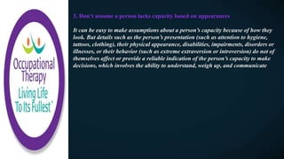 3. Don’t assume a person lacks capacity based on appearances
It can be easy to make assumptions about a person’s capacity because of how they
look. But details such as the person’s presentation (such as attention to hygiene,
tattoos, clothing), their physical appearance, disabilities, impairments, disorders or
illnesses, or their behavior (such as extreme extraversion or introversion) do not of
themselves affect or provide a reliable indication of the person’s capacity to make
decisions, which involves the ability to understand, weigh up, and communicate
 