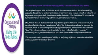 4. Assess the person’s decision-making ability -not the decision they make
You might disagree with a decision made by someone who has decision-making
capacity. People have unique priorities, preferences and values, which is why it is so
important to respect their freedom to make decisions. The individual is seen as the
best authority on their own preferences, priorities and values.
If a person makes a choice which may have negative personal consequences, it is
possible that they haven’t understood all of the information related to making the
decision, such as the consequences of different options. However we’ve all made
“bad” decisions, and everyone is entitled to take risks that others wouldn’t
necessarily take, provided they have the capacity to make an informed decision.
The person’s understanding and ability to weigh up different scenarios should be
assessed, rather than their decision
 