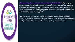 Recognizing that a person has intellectual disability will prompt you
to investigate the specific support needs they may have. Some support
needs aren’t always obvious, especially when the level of disability is
mild-borderline, but identifying them is always important to enable the
best possible care and support.
It is important to consider other factors that may affect a person’s
ability to perform such tasks or give detail – such as a person’s cultural
background, which could influence how they communicate.
 