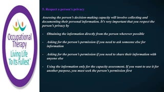 5. Respect a person’s privacy
Assessing the person’s decision-making capacity will involve collecting and
documenting their personal information. It’s very important that you respect the
person’s privacy by
- Obtaining the information directly from the person wherever possible
- Asking for the person’s permission if you need to ask someone else for
information
- Asking for the person’s permission if you need to share their information with
anyone else
- Using the information only for the capacity assessment. If you want to use it for
another purpose, you must seek the person’s permission first
 