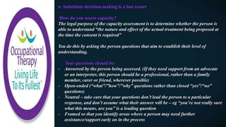 6. Substitute decision-making is a last resort
How do you assess capacity?
The legal purpose of the capacity assessment is to determine whether the person is
able to understand “the nature and effect of the actual treatment being proposed at
the time the consent is required”
You do this by asking the person questions that aim to establish their level of
understanding.
Your questions should be:
- Answered by the person being assessed. (If they need support from an advocate
or an interpreter, this person should be a professional, rather than a family
member, carer or friend, wherever possible)
- Open-ended (“what”/”how”/”why” questions rather than closed “yes”/“no”
questions)
- Neutral – take care that your questions don’t lead the person to a particular
response, and don’t assume what their answer will be – eg “you’re not really sure
what this means, are you” is a leading question
- Framed so that you identify areas where a person may need further
assistance/support early on in the process
 