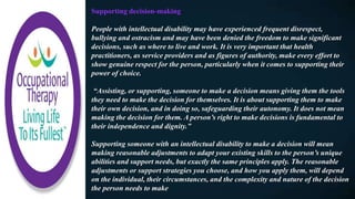 Supporting decision-making
People with intellectual disability may have experienced frequent disrespect,
bullying and ostracism and may have been denied the freedom to make significant
decisions, such as where to live and work. It is very important that health
practitioners, as service providers and as figures of authority, make every effort to
show genuine respect for the person, particularly when it comes to supporting their
power of choice.
“Assisting, or supporting, someone to make a decision means giving them the tools
they need to make the decision for themselves. It is about supporting them to make
their own decision, and in doing so, safeguarding their autonomy. It does not mean
making the decision for them. A person’s right to make decisions is fundamental to
their independence and dignity.”
Supporting someone with an intellectual disability to make a decision will mean
making reasonable adjustments to adapt your existing skills to the person’s unique
abilities and support needs, but exactly the same principles apply. The reasonable
adjustments or support strategies you choose, and how you apply them, will depend
on the individual, their circumstances, and the complexity and nature of the decision
the person needs to make
 