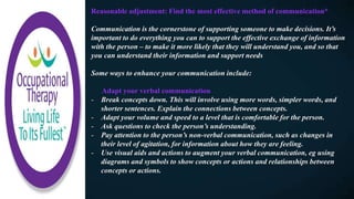 Reasonable adjustment: Find the most effective method of communication*
Communication is the cornerstone of supporting someone to make decisions. It’s
important to do everything you can to support the effective exchange of information
with the person – to make it more likely that they will understand you, and so that
you can understand their information and support needs
Some ways to enhance your communication include:
Adapt your verbal communication
- Break concepts down. This will involve using more words, simpler words, and
shorter sentences. Explain the connections between concepts.
- Adapt your volume and speed to a level that is comfortable for the person.
- Ask questions to check the person’s understanding.
- Pay attention to the person’s non-verbal communication, such as changes in
their level of agitation, for information about how they are feeling.
- Use visual aids and actions to augment your verbal communication, eg using
diagrams and symbols to show concepts or actions and relationships between
concepts or actions.
 