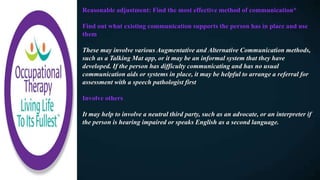 Reasonable adjustment: Find the most effective method of communication*
Find out what existing communication supports the person has in place and use
them
These may involve various Augmentative and Alternative Communication methods,
such as a Talking Mat app, or it may be an informal system that they have
developed. If the person has difficulty communicating and has no usual
communication aids or systems in place, it may be helpful to arrange a referral for
assessment with a speech pathologist first
Involve others
It may help to involve a neutral third party, such as an advocate, or an interpreter if
the person is hearing impaired or speaks English as a second language.
 