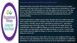 Reasonable adjustment: Provide relevant information*
Information that you provide will need to take into account the person’s unique
situation, which may involve carers or living in supported accommodation. Consider
how you can give this information in a way that supports the person to make their
choice. This might mean adjusting how much detail you give the person – giving
more detail than necessary can be overwhelming, and undermine the person’s
decision-making.
It may be important to explain aspects of the situation that you would assume that
other people understand. For example, it may not be clear to the person that they
have a choice, and they may be more vulnerable to acquiescence – agreeing to
something because it feels like saying “no” isn’t allowed. You might want to say
something like “there are different things we can do, and you get to decide. I’m
going to give you information about the different things we can do. I want to help
you to think about the different things we can do. I want to help you decide which
thing you want to do”.
Make it easy for the person to share their concerns or any confusion with you, and
take these as a sign indicating where the person may need clarification or additional
information. Encourage the person to ask you for more information or clarification.
 