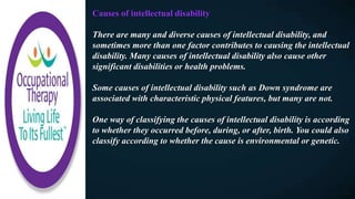 Causes of intellectual disability
There are many and diverse causes of intellectual disability, and
sometimes more than one factor contributes to causing the intellectual
disability. Many causes of intellectual disability also cause other
significant disabilities or health problems.
Some causes of intellectual disability such as Down syndrome are
associated with characteristic physical features, but many are not.
One way of classifying the causes of intellectual disability is according
to whether they occurred before, during, or after, birth. You could also
classify according to whether the cause is environmental or genetic.
 