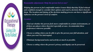 Reasonable adjustment: Help the person feel at ease*​
Helping the person to feel comfortable makes it more likely that they’ll feel relaxed
and confident enough to consider their options and reach a decision that is best for
them. The location and timing of the decision making process can have a significant
influence on the person’s level of comfort.
Location
- Find out whether the person feels more comfortable in certain environments, or
if there are places where they feel especially at ease. Accommodate these
preferences wherever possible.
- Choose a setting where you be able to give the person your full attention, and
where you won’t be interrupted.
- Eliminate background noise and activity as much as possible.
- Choose a setting where the person’s privacy and dignity can be preserved.
 