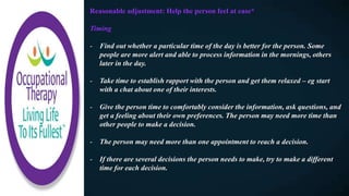 Reasonable adjustment: Help the person feel at ease*​
Timing
- Find out whether a particular time of the day is better for the person. Some
people are more alert and able to process information in the mornings, others
later in the day.
- Take time to establish rapport with the person and get them relaxed – eg start
with a chat about one of their interests.
- Give the person time to comfortably consider the information, ask questions, and
get a feeling about their own preferences. The person may need more time than
other people to make a decision.
- The person may need more than one appointment to reach a decision.
- If there are several decisions the person needs to make, try to make a different
time for each decision.
 