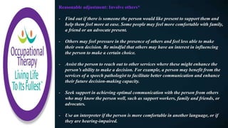 Reasonable adjustment: Involve others*​
- Find out if there is someone the person would like present to support them and
help them feel more at ease. Some people may feel more comfortable with family,
a friend or an advocate present.
- Others may feel pressure in the presence of others and feel less able to make
their own decision. Be mindful that others may have an interest in influencing
the person to make a certain choice.
- Assist the person to reach out to other services where these might enhance the
person’s ability to make a decision. For example, a person may benefit from the
services of a speech pathologist to facilitate better communication and enhance
their future decision-making capacity.
- Seek support in achieving optimal communication with the person from others
who may know the person well, such as support workers, family and friends, or
advocates.
- Use an interpreter if the person is more comfortable in another language, or if
they are hearing-impaired.
 