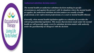 Authorized substitute decision-makers
The mental health act authorises substitute decision-making in specific
circumstances, and against the person’s will. In situations where the mental health
act applies, the authorised substitute decision makers are usually a health
professional, a law enforcement professional, or a court or mental health tribunal.
Generally, when mental health legislation applies to a situation, it overrides the
relevant guardianship legislation. This means that decisions made under the mental
health act will generally apply, even if a substitute decision-maker with authority
under the guardianship act disagrees with the decision
 
