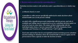 2. Decision-makers authorized by a guardianship act
Substitute decision-makers with authority under a guardianship act or similar may
be
- a tribunal, board, or court
- a guardian or other person specifically authorized to make decisions about
mental health care on the person’s behalf
- an adult with a significant personal relationship with the person, and who is
available and willing, may be authorized to act as a substitute decision maker on
an ad hoc basis in some states. The nature of their relationship with the
individual makes them a “person responsible” (in NSW, Tasmania, South
Australia, and Victoria) or a “health attorney” (ACT; QLD).
- Each state and territory has its own legislative framework that governs substitute
decision making in situations where the mental health act doesn’t apply and the
person doesn’t have capacity to make the decision at hand.
 