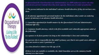 In Queensland the Guardianship and Administration Act 2000 authorizes those who may
consent on a person’s behalf when they lack capacity. These are, in order of authority:
1. The person indicated in the individual’s advance health directive; if they do not have one,
then:
2. An attorney appointed for personal matters by the individual, either under an enduring
power of attorney or an advance health directive;
3. A guardian appointed for health matters by the Queensland Civil and Administrative
Tribunal (QCAT);
4. A statutory health attorney, which is the first available and culturally appropriate adult of
the following:
a) a spouse or de facto partner (as long as the relationship is close and continuing)
b) a person who is responsible for the adult’s primary care (but is not a paid carer, although
they can receive a carer’s pension); or
c) a close friend or relative over the age of 18.
If there is no one suitable or available, the Adult Guardian acts as the statutory health
attorney as a last resort.
 