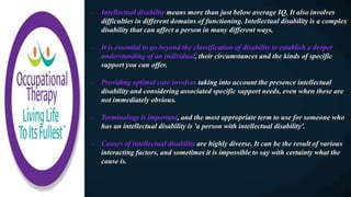 - Intellectual disability means more than just below average IQ. It also involves
difficulties in different domains of functioning. Intellectual disability is a complex
disability that can affect a person in many different ways.
- It is essential to go beyond the classification of disability to establish a deeper
understanding of an individual, their circumstances and the kinds of specific
support you can offer.
- Providing optimal care involves taking into account the presence intellectual
disability and considering associated specific support needs, even when these are
not immediately obvious.
- Terminology is important, and the most appropriate term to use for someone who
has an intellectual disability is 'a person with intellectual disability'.
- Causes of intellectual disability are highly diverse. It can be the result of various
interacting factors, and sometimes it is impossible to say with certainty what the
cause is.
 
